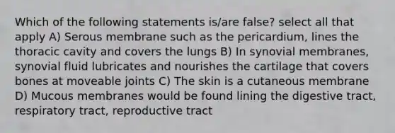 Which of the following statements is/are false? select all that apply A) Serous membrane such as the pericardium, lines the thoracic cavity and covers the lungs B) In synovial membranes, synovial fluid lubricates and nourishes the cartilage that covers bones at moveable joints C) The skin is a cutaneous membrane D) Mucous membranes would be found lining the digestive tract, respiratory tract, reproductive tract