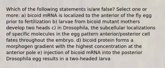 Which of the following statements is/are false? Select one or more: a) bicoid mRNA is localized to the anterior of the fly egg prior to fertilization b) larvae from bicoid mutant mothers develop two heads c) in Drosophila, the subcellular localizations of specific molecules in the egg pattern anterior/posterior cell fates throughout the embryo. d) bicoid protein forms a morphogen gradient with the highest concentration at the anterior pole e) injection of bicoid mRNA into the posterior Drosophila egg results in a two-headed larva