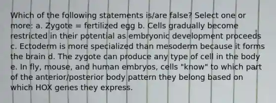 Which of the following statements is/are false? Select one or more: a. Zygote = fertilized egg b. Cells gradually become restricted in their potential as embryonic development proceeds c. Ectoderm is more specialized than mesoderm because it forms the brain d. The zygote can produce any type of cell in the body e. In fly, mouse, and human embryos, cells "know" to which part of the anterior/posterior body pattern they belong based on which HOX genes they express.