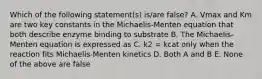 Which of the following statement(s) is/are false? A. Vmax and Km are two key constants in the Michaelis-Menten equation that both describe enzyme binding to substrate B. The Michaelis-Menten equation is expressed as C. k2 = kcat only when the reaction fits Michaelis-Menten kinetics D. Both A and B E. None of the above are false