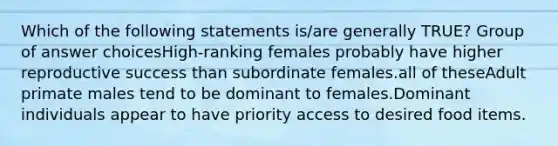 Which of the following statements is/are generally TRUE? Group of answer choicesHigh-ranking females probably have higher reproductive success than subordinate females.all of theseAdult primate males tend to be dominant to females.Dominant individuals appear to have priority access to desired food items.