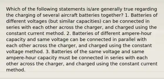 Which of the following statements is/are generally true regarding the charging of several aircraft batteries together? 1. Batteries of different voltages (but similar capacities) can be connected in series with each other across the charger, and charged using the constant current method. 2. Batteries of different ampere-hour capacity and same voltage can be connected in parallel with each other across the charger, and charged using the constant voltage method. 3. Batteries of the same voltage and same ampere-hour capacity must be connected in series with each other across the charger, and charged using the constant current method.