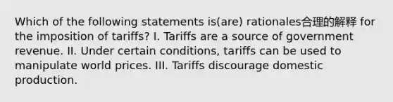 Which of the following statements is(are) rationales合理的解释 for the imposition of tariffs? I. Tariffs are a source of government revenue. II. Under certain conditions, tariffs can be used to manipulate world prices. III. Tariffs discourage domestic production.