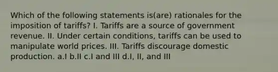 Which of the following statements is(are) rationales for the imposition of tariffs? I. Tariffs are a source of government revenue. II. Under certain conditions, tariffs can be used to manipulate world prices. III. Tariffs discourage domestic production. a.I b.II c.I and III d.I, II, and III