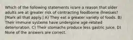 Which of the following statements is/are a reason that older adults are at greater risk of contracting foodborne illnesses? [Mark all that apply.] A) They eat a greater variety of foods. B) Their immune systems have undergone age-related deterioration. C) Their stomachs produce less gastric juice. D) None of the answers are correct.