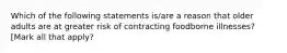 Which of the following statements is/are a reason that older adults are at greater risk of contracting foodborne illnesses? [Mark all that apply?