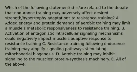 Which of the following statement(s) is/are related to the debate that endurance training may adversely affect desired strength/hypertrophy adaptations to resistance training? A. Added energy and protein demands of aerobic training may limit a muscle's metabolic responsiveness to resistance training. B. Activation of antagonistic intracellular signaling mechanisms could negatively impact muscle's adaptive response to resistance training C. Resistance training following endurance training may amplify signaling pathways stimulating mitochondrial biogenesis. D. Aerobic training may inhibit signaling to the muscles' protein-synthesis machinery. E. All of the above.