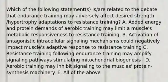 Which of the following statement(s) is/are related to the debate that endurance training may adversely affect desired strength /hypertrophy adaptations to resistance training? A. Added energy and protein demands of aerobic training may limit a muscle's metabolic responsiveness to resistance training. B. Activation of antagonistic intracellular signaling mechanisms could negatively impact muscle's adaptive response to resistance training C. Resistance training following endurance training may amplify signaling pathways stimulating mitochondrial biogenesis . D. Aerobic training may inhibit signaling to the muscles' protein-synthesis machinery. E. All of the above