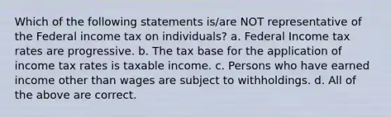 Which of the following statements is/are NOT representative of the Federal income tax on individuals? a. Federal Income tax rates are progressive. b. The tax base for the application of income tax rates is taxable income. c. Persons who have earned income other than wages are subject to withholdings. d. All of the above are correct.