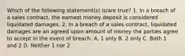 Which of the following statement(s) is/are true? 1. In a breach of a sales contract, the earnest money deposit is considered liquidated damages. 2. In a breach of a sales contract, liquidated damages are an agreed upon amount of money the parties agree to accept in the event of breach. A. 1 only B. 2 only C. Both 1 and 2 D. Neither 1 nor 2