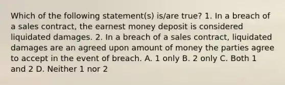 Which of the following statement(s) is/are true? 1. In a breach of a sales contract, the earnest money deposit is considered liquidated damages. 2. In a breach of a sales contract, liquidated damages are an agreed upon amount of money the parties agree to accept in the event of breach. A. 1 only B. 2 only C. Both 1 and 2 D. Neither 1 nor 2