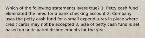 Which of the following statements is/are true? 1. Petty cash fund eliminated the need for a bank checking account 2. Company uses the petty cash fund for a small expenditures in place where credit cards may not be accepted 3. Size of petty cash fund is set based on anticipated disbursements for the year