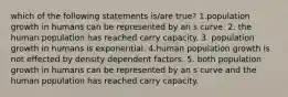 which of the following statements is/are true? 1.population growth in humans can be represented by an s curve. 2. the human population has reached carry capacity. 3. population growth in humans is exponential. 4.human population growth is not effected by density dependent factors. 5. both population growth in humans can be represented by an s curve and the human population has reached carry capacity.