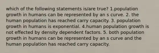 which of the following statements is/are true? 1.population growth in humans can be represented by an s curve. 2. the human population has reached carry capacity. 3. population growth in humans is exponential. 4.human population growth is not effected by density dependent factors. 5. both population growth in humans can be represented by an s curve and the human population has reached carry capacity.