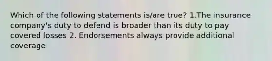 Which of the following statements is/are true? 1.The insurance company's duty to defend is broader than its duty to pay covered losses 2. Endorsements always provide additional coverage