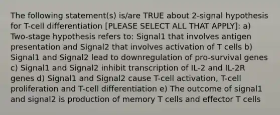 The following statement(s) is/are TRUE about 2-signal hypothesis for T-cell differentiation [PLEASE SELECT ALL THAT APPLY]: a) Two-stage hypothesis refers to: Signal1 that involves antigen presentation and Signal2 that involves activation of T cells b) Signal1 and Signal2 lead to downregulation of pro-survival genes c) Signal1 and Signal2 inhibit transcription of IL-2 and IL-2R genes d) Signal1 and Signal2 cause T-cell activation, T-cell proliferation and T-cell differentiation e) The outcome of signal1 and signal2 is production of memory T cells and effector T cells