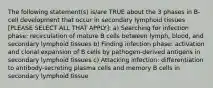 The following statement(s) is/are TRUE about the 3 phases in B-cell development that occur in secondary lymphoid tissues [PLEASE SELECT ALL THAT APPLY]: a) Searching for infection phase: recirculation of mature B cells between lymph, blood, and secondary lymphoid tissues b) Finding infection phase: activation and clonal expansion of B cells by pathogen-derived antigens in secondary lymphoid tissues c) Attacking infection: differentiation to antibody-secreting plasma cells and memory B cells in secondary lymphoid tissue