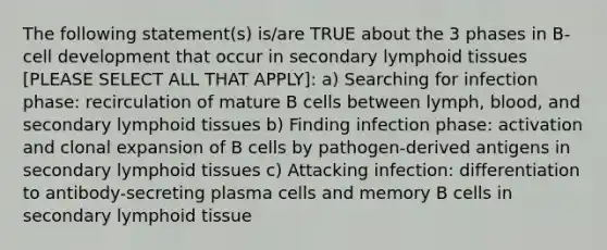 The following statement(s) is/are TRUE about the 3 phases in B-cell development that occur in secondary lymphoid tissues [PLEASE SELECT ALL THAT APPLY]: a) Searching for infection phase: recirculation of mature B cells between lymph, blood, and secondary lymphoid tissues b) Finding infection phase: activation and clonal expansion of B cells by pathogen-derived antigens in secondary lymphoid tissues c) Attacking infection: differentiation to antibody-secreting plasma cells and memory B cells in secondary lymphoid tissue