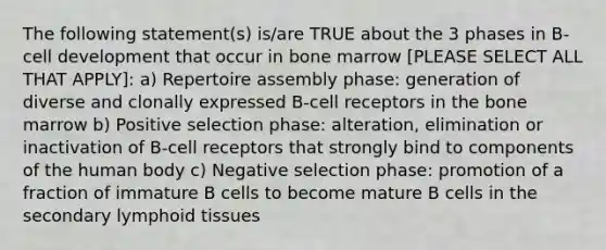 The following statement(s) is/are TRUE about the 3 phases in B-cell development that occur in bone marrow [PLEASE SELECT ALL THAT APPLY]: a) Repertoire assembly phase: generation of diverse and clonally expressed B-cell receptors in the bone marrow b) Positive selection phase: alteration, elimination or inactivation of B-cell receptors that strongly bind to components of the human body c) Negative selection phase: promotion of a fraction of immature B cells to become mature B cells in the secondary lymphoid tissues