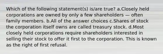 Which of the following statement(s) is/are true? a.Closely held corporations are owned by only a few shareholders — often family members. b.All of the answer choices c.Shares of stock the corporation itself owns are called treasury stock. d.Most closely held corporations require shareholders interested in selling their stock to offer it first to the corporation. This is known as the right of first refusal.