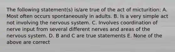 The following statement(s) is/are true of the act of micturition: A. Most often occurs spontaneously in adults. B. Is a very simple act not involving the <a href='https://www.questionai.com/knowledge/kThdVqrsqy-nervous-system' class='anchor-knowledge'>nervous system</a>. C. Involves coordination of nerve input from several different nerves and areas of the nervous system. D. B and C are true statements E. None of the above are correct