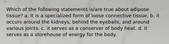 Which of the following statements is/are true about adipose tissue? a. It is a specialized form of loose connective tissue. b. it occurs around the kidneys, behind the eyeballs, and around various joints. c. it serves as a conserver of body heat. d. it serves as a storehouse of energy for the body.