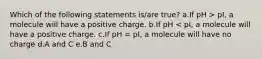 Which of the following statements is/are true? a.If pH > pI, a molecule will have a positive charge. b.If pH < pI, a molecule will have a positive charge. c.If pH = pI, a molecule will have no charge d.A and C e.B and C