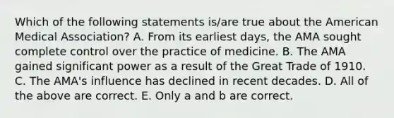 Which of the following statements is/are true about the American Medical Association? A. From its earliest days, the AMA sought complete control over the practice of medicine. B. The AMA gained significant power as a result of the Great Trade of 1910. C. The AMA's influence has declined in recent decades. D. All of the above are correct. E. Only a and b are correct.