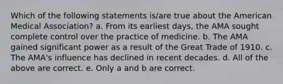 Which of the following statements is/are true about the American Medical Association? a. From its earliest days, the AMA sought complete control over the practice of medicine. b. The AMA gained significant power as a result of the Great Trade of 1910. c. The AMA's influence has declined in recent decades. d. All of the above are correct. e. Only a and b are correct.