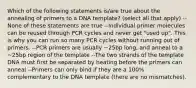 Which of the following statements is/are true about the annealing of primers to a DNA template? (select all that apply) --None of these statements are true --Individual primer molecules can be reused through PCR cycles and never get "used up". This is why you can run so many PCR cycles without running out of primers. --PCR primers are usually ~25bp long, and anneal to a ~25bp region of the template --The two strands of the template DNA must first be separated by heating before the primers can anneal --Primers can only bind if they are a 100% complementary to the DNA template (there are no mismatches).