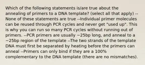 Which of the following statements is/are true about the annealing of primers to a DNA template? (select all that apply) --None of these statements are true --Individual primer molecules can be reused through PCR cycles and never get "used up". This is why you can run so many PCR cycles without running out of primers. --PCR primers are usually ~25bp long, and anneal to a ~25bp region of the template --The two strands of the template DNA must first be separated by heating before the primers can anneal --Primers can only bind if they are a 100% complementary to the DNA template (there are no mismatches).