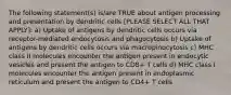 The following statement(s) is/are TRUE about antigen processing and presentation by dendritic cells [PLEASE SELECT ALL THAT APPLY]: a) Uptake of antigens by dendritic cells occurs via receptor-mediated endocytosis and phagocytosis b) Uptake of antigens by dendritic cells occurs via macropinocytosis c) MHC class II molecules encounter the antigen present in endocytic vesicles and present the antigen to CD8+ T cells d) MHC class I molecules encounter the antigen present in endoplasmic reticulum and present the antigen to CD4+ T cells