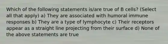 Which of the following statements is/are true of B cells? (Select all that apply) a) They are associated with humoral immune responses b) They are a type of lymphocyte c) Their receptors appear as a straight line projecting from their surface d) None of the above statements are true