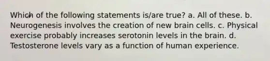 Which of the following statements is/are true? a. All of these. b. Neurogenesis involves the creation of new brain cells. c. Physical exercise probably increases serotonin levels in the brain. d. Testosterone levels vary as a function of human experience.