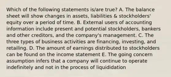 Which of the following statements is/are true? A. The balance sheet will show changes in assets, liabilities & stockholders' equity over a period of time. B. External users of accounting information include present and potential stockholders, bankers and other creditors, and the company's management. C. The three types of business activities are financing, investing, and retailing. D. The amount of earnings distributed to stockholders can be found on the income statement E. The going concern assumption infers that a company will continue to operate indefinitely and not in the process of liquididation