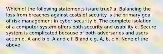 Which of the following statements is/are true? a. Balancing the loss from breaches against costs of security is the primary goal of risk management in cyber security b. The complete isolation of a computer system offers both security and usability c. Secure system is complicated because of both adversaries and users action d. A and b e. A and c f. B and c g. A, b, c h. None of the above