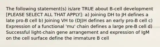 The following statement(s) is/are TRUE about B-cell development [PLEASE SELECT ALL THAT APPLY]: a) Joining DH to JH defines a late pro-B cell b) Joining VH to (DJ)H defines an early pro-B cell c) Expression of a functional 'mu' chain defines a large pre-B cell d) Successful light-chain gene arrangement and expression of IgM on the cell surface define the immature B cell