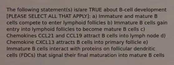 The following statement(s) is/are TRUE about B-cell development [PLEASE SELECT ALL THAT APPLY]: a) Immature and mature B cells compete to enter lymphoid follicles b) Immature B cells gain entry into lymphoid follicles to become mature B cells c) Chemokines CCL21 and CCL19 attract B cells into lymph node d) Chemokine CXCL13 attracts B cells into primary follicle e) Immature B cells interact with proteins on follicular dendritic cells (FDCs) that signal their final maturation into mature B cells