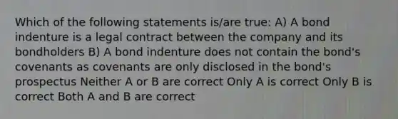 Which of the following statements is/are true: A) A bond indenture is a legal contract between the company and its bondholders B) A bond indenture does not contain the bond's covenants as covenants are only disclosed in the bond's prospectus Neither A or B are correct Only A is correct Only B is correct Both A and B are correct