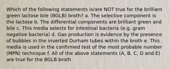 Which of the following statements is/are NOT true for the brilliant green lactose bile (BGLB) broth? a. The selective component is the lactose b. The differential components are brilliant green and bile c. This media selects for intestinal bacteria (e.g. gram negative bacteria) d. Gas production is evidence by the presence of bubbles in the inverted Durham tubes within the broth e. This media is used in the confirmed test of the most probable number (MPN) technique f. All of the above statements (A, B, C, D and E) are true for the BGLB broth