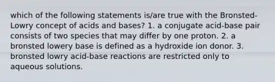 which of the following statements is/are true with the Bronsted-Lowry concept of acids and bases? 1. a conjugate acid-base pair consists of two species that may differ by one proton. 2. a bronsted lowery base is defined as a hydroxide ion donor. 3. bronsted lowry acid-base reactions are restricted only to aqueous solutions.