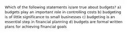 Which of the following statements is/are true about budgets? a) budgets play an important role in controlling costs b) budgeting is of little significance to small businesses c) budgeting is an essential step in financial planning d) budgets are formal written plans for achieving financial goals