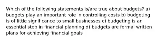 Which of the following statements is/are true about budgets? a) budgets play an important role in controlling costs b) budgeting is of little significance to small businesses c) budgeting is an essential step in financial planning d) budgets are formal written plans for achieving financial goals