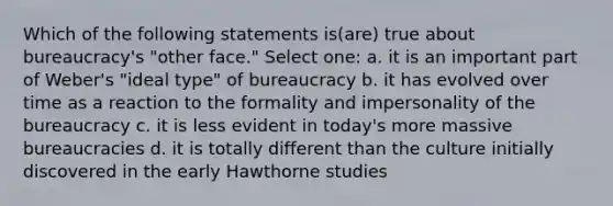 Which of the following statements is(are) true about bureaucracy's "other face." Select one: a. it is an important part of Weber's "ideal type" of bureaucracy b. it has evolved over time as a reaction to the formality and impersonality of the bureaucracy c. it is less evident in today's more massive bureaucracies d. it is totally different than the culture initially discovered in the early Hawthorne studies