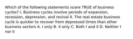 Which of the following statements is/are TRUE of business cycles? I. Business cycles involve periods of expansion, recession, depression, and revival II. The real estate business cycle is quicker to recover from depressed times than other business sectors A. I only B. II only C. Both I and II D. Neither I nor II