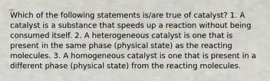 Which of the following statements is/are true of catalyst? 1. A catalyst is a substance that speeds up a reaction without being consumed itself. 2. A heterogeneous catalyst is one that is present in the same phase (physical state) as the reacting molecules. 3. A homogeneous catalyst is one that is present in a different phase (physical state) from the reacting molecules.