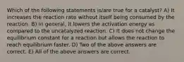 Which of the following statements is/are true for a catalyst? A) It increases the reaction rate without itself being consumed by the reaction. B) In general, it lowers the activation energy as compared to the uncatalyzed reaction. C) It does not change the equilibrium constant for a reaction but allows the reaction to reach equilibrium faster. D) Two of the above answers are correct. E) All of the above answers are correct.