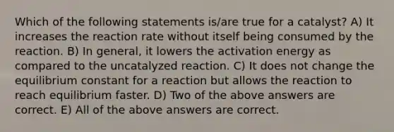 Which of the following statements is/are true for a catalyst? A) It increases the reaction rate without itself being consumed by the reaction. B) In general, it lowers the activation energy as compared to the uncatalyzed reaction. C) It does not change the equilibrium constant for a reaction but allows the reaction to reach equilibrium faster. D) Two of the above answers are correct. E) All of the above answers are correct.