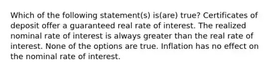 Which of the following statement(s) is(are) true? Certificates of deposit offer a guaranteed real rate of interest. The realized nominal rate of interest is always greater than the real rate of interest. None of the options are true. Inflation has no effect on the nominal rate of interest.