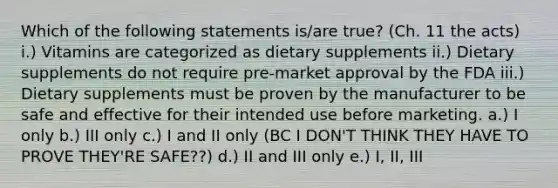 Which of the following statements is/are true? (Ch. 11 the acts) i.) Vitamins are categorized as dietary supplements ii.) Dietary supplements do not require pre-market approval by the FDA iii.) Dietary supplements must be proven by the manufacturer to be safe and effective for their intended use before marketing. a.) I only b.) III only c.) I and II only (BC I DON'T THINK THEY HAVE TO PROVE THEY'RE SAFE??) d.) II and III only e.) I, II, III